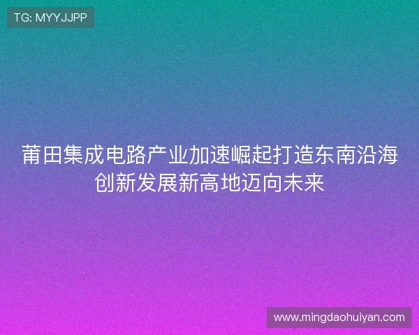 莆田集成电路产业加速崛起打造东南沿海创新发展新高地迈向未来 莆田集成电路产业加速崛起打造东南沿海创新发展新高地迈向未来